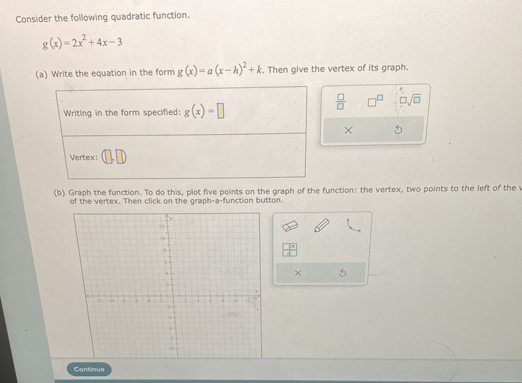 Consider the following quadratic function.
g(x)=2x^2+4x-3
(a) Write the equation in the form g(x)=a(x-h)^2+k. Then give the vertex of its graph.
 □ /□   □^(□) □ sqrt(□ )
×
(b) Graph the function. To do this, plot five points on the graph of the function: the vertex, two points to the left of the v
of the vertex. Then click on the graph-a-function button.
×
Continue