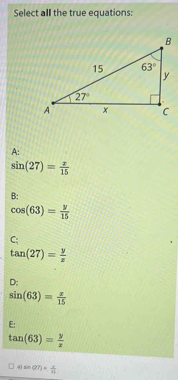 Select all the true equations:
A:
sin (27)= x/15 
B:
cos (63)= y/15 
C;
tan (27)= y/x 
D:
sin (63)= x/15 
E:
tan (63)= y/x 
a) sin (27)= x/15 