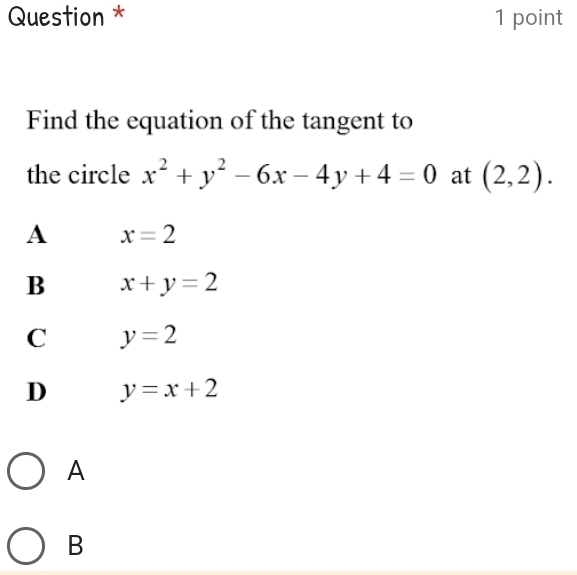 Question * 1 point
Find the equation of the tangent to
the circle x^2+y^2-6x-4y+4=0 at (2,2).
A x=2
B x+y=2
C y=2
D y=x+2
A
B