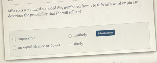 Mila rolls a standard six-sided die, numbered from 1 to 6. Which word or phrase
describes the probability that she will roll a 7?
impossible unlikely Submit Answer
an equal chance or 50-50 likely