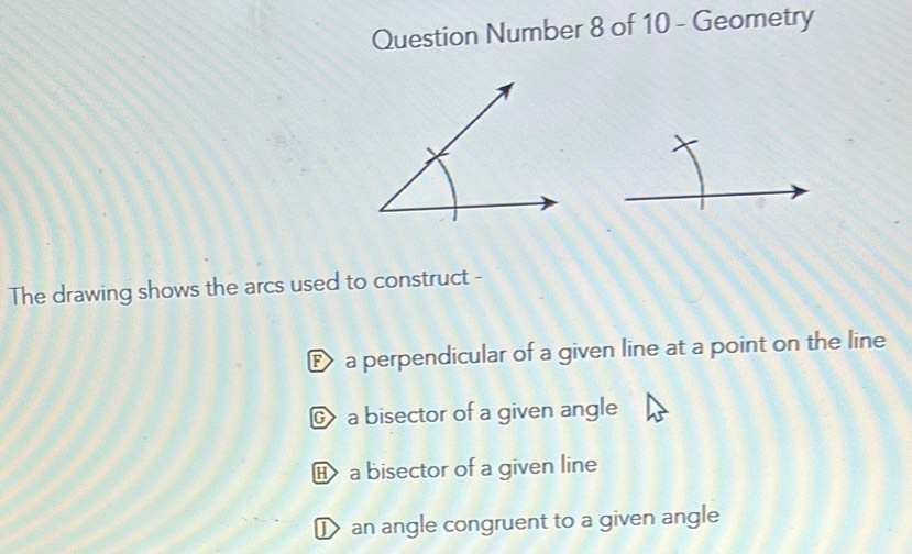 Question Number 8 of 10 - Geometry
The drawing shows the arcs used to construct -
E a perpendicular of a given line at a point on the line
© a bisector of a given angle
a bisector of a given line
D an angle congruent to a given angle