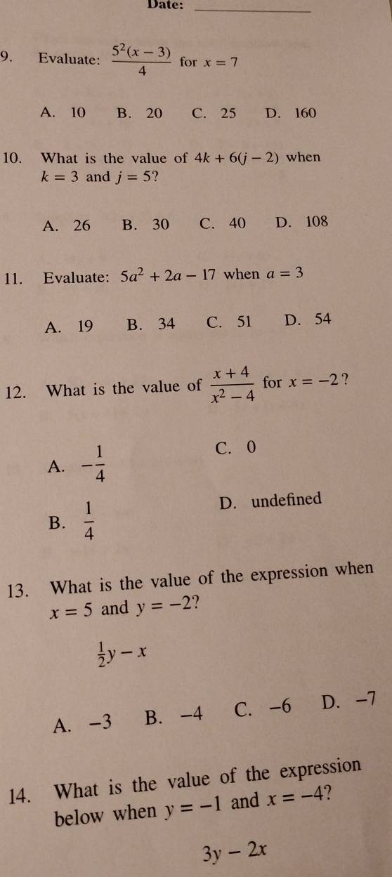 Date:_
9. Evaluate:  (5^2(x-3))/4  for x=7
A. 10 B. 20 C. 25 D. 160
10. What is the value of 4k+6(j-2) when
k=3 and j=5 2
A. 26 B. 30 C. 40 D. 108
11. Evaluate: 5a^2+2a-17 when a=3
A. 19 B. 34 C. 51 D. 54
12. What is the value of  (x+4)/x^2-4  for x=-2 ?
A. - 1/4 
C. 0
B.  1/4 
D. undefined
13. What is the value of the expression when
x=5 and y=-2
 1/2 y-x
A. -3 B. -4 C. -6 D. -7
14. What is the value of the expression
below when y=-1 and x=-4 2
3y-2x