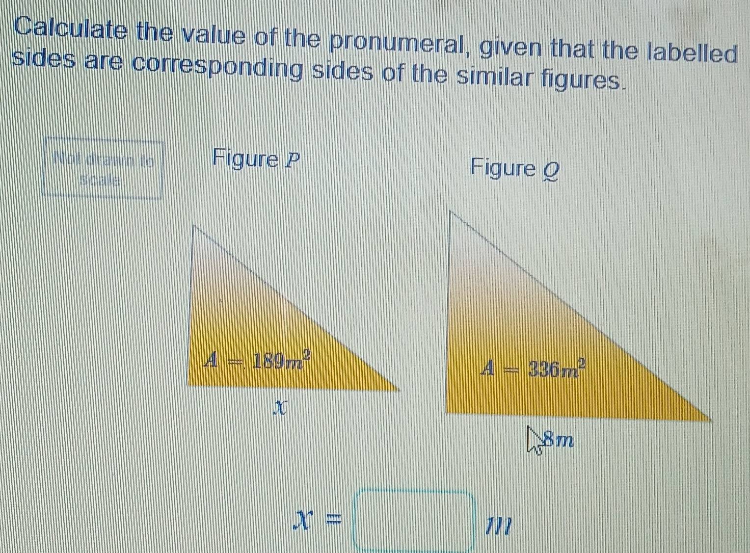 Calculate the value of the pronumeral, given that the labelled
sides are corresponding sides of the similar figures.
Not drawn to Figure P Figure Q
scale
x=□ m