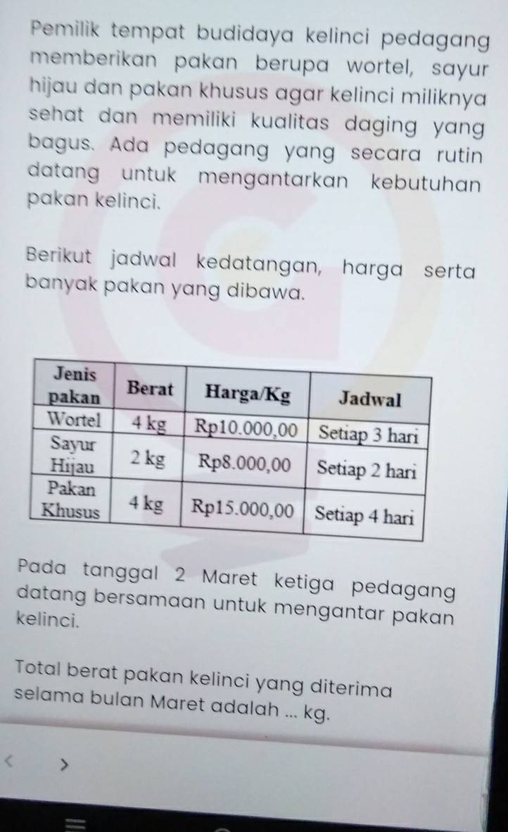 Pemilik tempat budidaya kelinci pedagang 
memberikan pakan berupa wortel, sayur 
hijau dan pakan khusus agar kelinci miliknya 
sehat dan memiliki kualitas daging yang . 
bagus. Ada pedagang yang secara rutin 
datang untuk mengantarkan kebutuhan 
pakan kelinci. 
Berikut jadwal kedatangan, harga serta 
banyak pakan yang dibawa. 
Pada tanggal 2 Maret ketiga pedagan 
datang bersamaan untuk mengantar pakan 
kelinci. 
Total berat pakan kelinci yang diterima 
selama bulan Maret adalah ... kg.