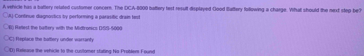 A vehicle has a battery related customer concern. The DCA- 8000 battery test result displayed Good Battery following a charge. What should the next step be?
A) Continue diagnostics by performing a parasitic drain test
B) Retest the battery with the Midtronics DSS-5000
C) Replace the battery under warranty
D) Release the vehicle to the customer stating No Problem Found