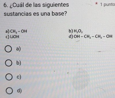 ¿Cuál de las siguientes * 1 punto
sustancias es una base?
a) CH_3-OH b) H_2O_2
c) LiOH d) OH-CH_2-CH_2-OH
a)
b)
c)
d)