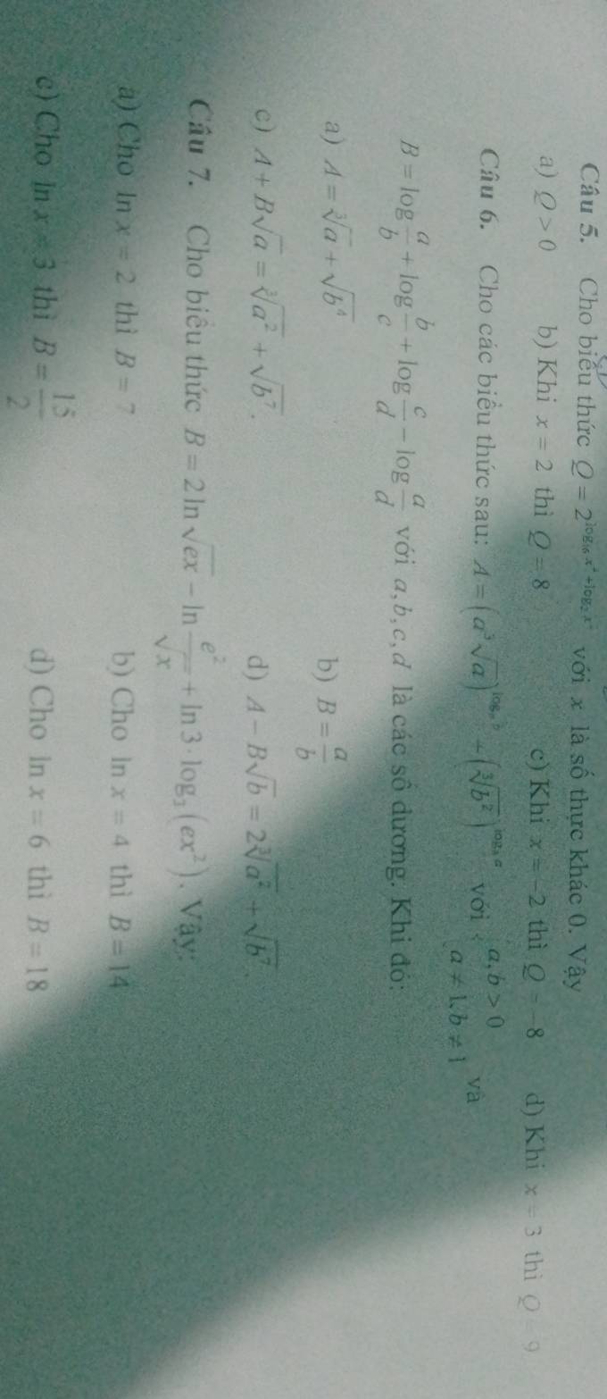 Cho biểu thức Q=2^(log _16)x^2+log _2x^2 với x là số thực khác 0. Vậy
a) Q>0 b) Khi x=2 thì Q=8 c) Khi x=-2 thì Q=-8 d) Khi x=3 thì Q=9
Câu 6. Cho các biểu thức sau: A=(a^3sqrt(a))^log _ab+(sqrt[3](b^2))^log _aa với beginarrayl a,b>0 a!= 1,b!= 1endarray. yà
B=log  a/b +log  b/c +log  c/d -log  a/d  với a, b, c,đ là các số dương: Khi đó:
a) A=sqrt[3](a)+sqrt(b^4)
b) B= a/b 
c) A+Bsqrt(a)=sqrt[3](a^2)+sqrt(b^7). d) A-Bsqrt(b)=2sqrt[3](a^2)+sqrt(b^7). 
Cầu 7. Cho biểu thức B=2ln sqrt(ex)-ln  e^2/sqrt(x) +ln 3· log _3(ex^2). Vậy:
a) Cho In x=2 thì B=7 b) Cho ln x=4 thì B=14
c) Cho in x=3 thì B= 15/2  d) Cho ln x=6 thì B=18