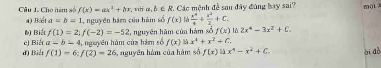 Cho hàm số f(x)=ax^3+bx , với a, b∈ R *. Các mệnh đề sau đây đúng hay sai?
mọi x
a) Biết a=b=1 , nguyên hàm của hàm số f(x) là  x^4/4 + x^2/2 +C.
b) Biết f(1)=2; f(-2)=-52 3, nguyên hàm của hàm số f(x) là 2x^4-3x^2+C.
c) Biết a=b=4 ,, nguyên hàm của hàm số f(x) là x^4+x^2+C.
d) Biết f(1)=6; f(2)=26 , nguyên hàm của hàm số f(x) là x^4-x^2+C. ởi đồ