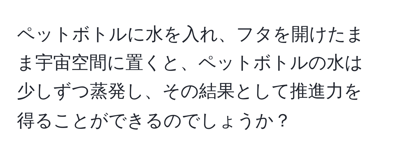 ペットボトルに水を入れ、フタを開けたまま宇宙空間に置くと、ペットボトルの水は少しずつ蒸発し、その結果として推進力を得ることができるのでしょうか？