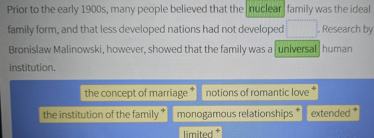 Prior to the early 1900s, many people believed that the nuclear family was the ideal
family form, and that less developed nations had not developed beginarrayr A+A+B+C+a+c+e= □ /2   3/2  ·s  +a+b+c+c+a+b+c+a+c+eendarray Research by
Bronislaw Malinowski, however, showed that the family was a universal human
institution.
the concept of marriage notions of romantic love *
the institution of the family * monogamous relationships extended *
limited