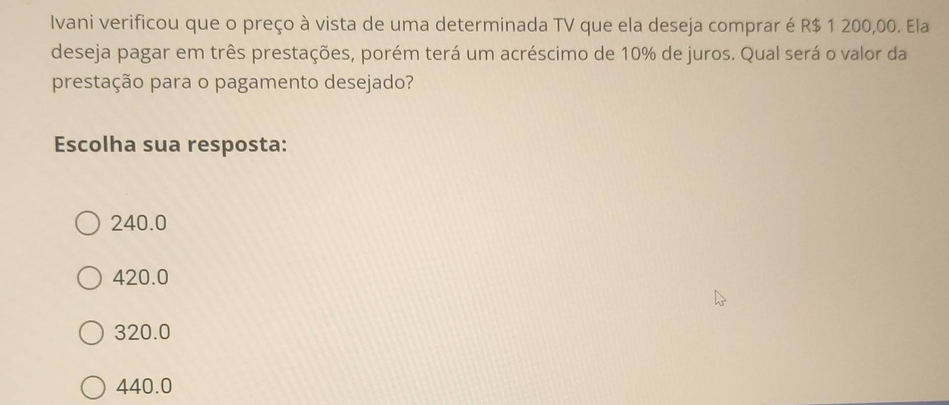 Ivani verificou que o preço à vista de uma determinada TV que ela deseja comprar é R$ 1 200,00. Ela
deseja pagar em três prestações, porém terá um acréscimo de 10% de juros. Qual será o valor da
prestação para o pagamento desejado?
Escolha sua resposta:
240.0
420.0
320.0
440.0