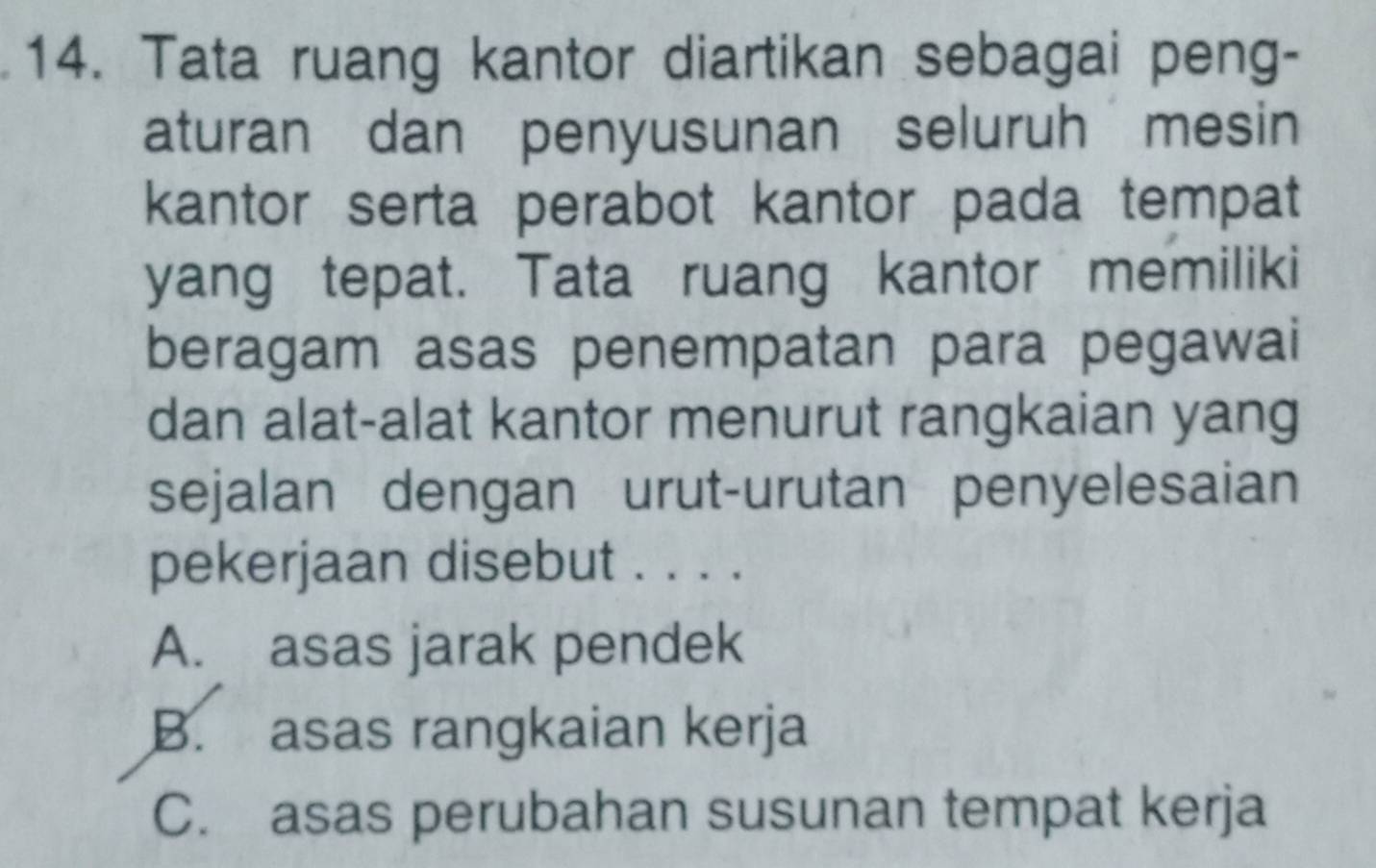 Tata ruang kantor diartikan sebagai peng-
aturan dan penyusunan seluruh mesin
kantor serta perabot kantor pada tempat
yang tepat. Tata ruang kantor memiliki
beragam asas penempatan para pegawai
dan alat-alat kantor menurut rangkaian yang
sejalan dengan urut-urutan penyelesaian
pekerjaan disebut . . . .
A. asas jarak pendek
B. asas rangkaian kerja
C. asas perubahan susunan tempat kerja