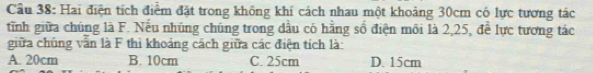 Cầu 38: Hai điện tích điểm đặt trong không khí cách nhau một khoảng 30cm có lực tương tác
tĩnh giữa chúng là F. Nếu nhúng chúng trong đầu có hằng số điện môi là 2,25, để lực tương tác
giữa chúng văn là F thì khoảng cách giữa các điện tích là:
A. 20cm B. 10cm C. 25cm D. 15cm