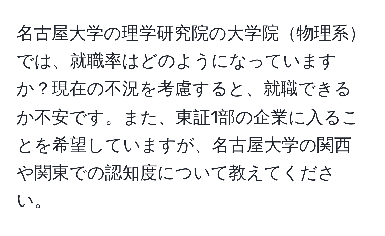 名古屋大学の理学研究院の大学院物理系では、就職率はどのようになっていますか？現在の不況を考慮すると、就職できるか不安です。また、東証1部の企業に入ることを希望していますが、名古屋大学の関西や関東での認知度について教えてください。