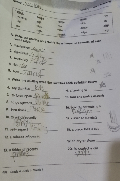 Name 
rd Meaning 
g word that is the antonym, or opposite, of each 
d below. 
_ 
1. fearlessness 
_ 
2. significant 
_ 
3. secondary 
_ 
4. live 
_ 
5. bold 
B. Write the spelling word that matches each definition below. 
6. toy that flies 
_14. attending to 
_ 
7. to force open 
_15. fruit and pastry desserts 
8. to go upward_ 
_ 
16. how tall something is 
__ 
9. two times 
10. to watch secretly 17. clever or cunning 
_ 
_ 
11. self-respect_ 18. a piece that is cut 
_ 
12. a release of breath 
_ 
19. to dry or clean_ 
13. a folder of records 20. to control a car 
_ 
_ 
44 Grade 4 • Unit 1 • Week 4