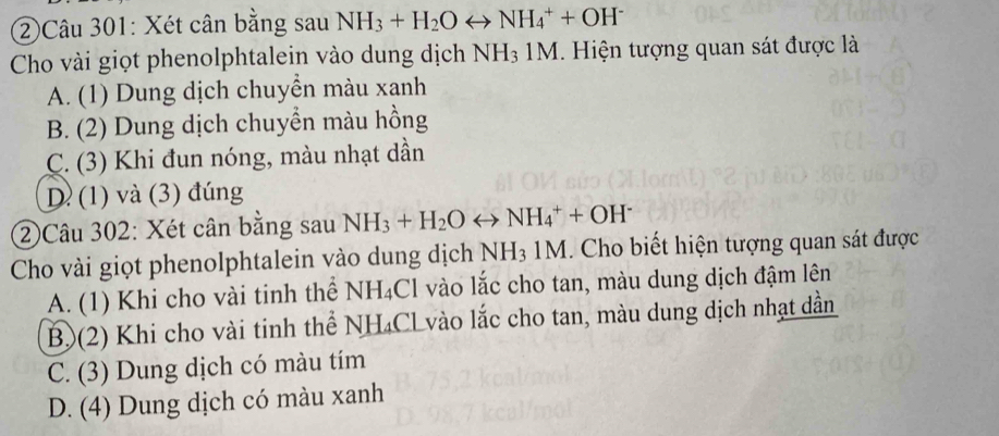 ②Câu 301: Xét cân bằng sau NH_3+H_2Orightarrow NH_4^(++OH^-)
Cho vài giọt phenolphtalein vào dung dịch NH_31M. Hiện tượng quan sát được là
A. (1) Dung dịch chuyển màu xanh
B. (2) Dung dịch chuyền màu hồng
C. (3) Khi đun nóng, màu nhạt dần
D (1) và (3) đúng
②Câu 302: Xét cân bằng sau NH_3+H_2Orightarrow NH_4^(++OH^-)
Cho vài giọt phenolphtalein vào dung dịch NH_31M 1. Cho biết hiện tượng quan sát được
A. (1) Khi cho vài tinh thể NH_4Cl vào lắc cho tan, màu dung dịch đậm lên
B)(2) Khi cho vài tinh thể NH_4Cl vào lắc cho tan, màu dung dịch nhạt dần
C. (3) Dung dịch có màu tím
D. (4) Dung dịch có màu xanh