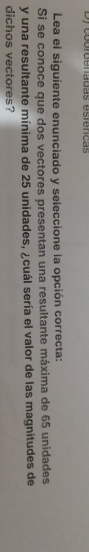 Dy coordenadas esféricas 
Lea el siguiente enunciado y seleccione la opción correcta: 
Si se conoce que dos vectores presentan una resultante máxima de 65 unidades 
y una resultante mínima de 25 unidades, ¿cuál sería el valor de las magnitudes de 
dichos vectores?
