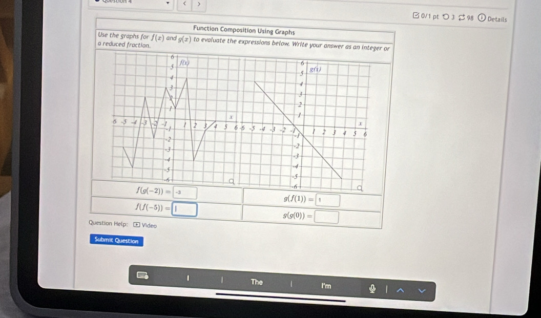 < >
0/1pt つ3 ご 98 Details
Function Composition Using Graphs
Use the graphs for f(x) and g(x) to evaluate the expressions below. Write your answer as an integer or
a reduced fraction.
f(g(-2))=-3
f(f(-5))=□
g(f(1))=□
Question Help: - Video
g(g(0))=□
Submit Question
1 1 The 1 I'm