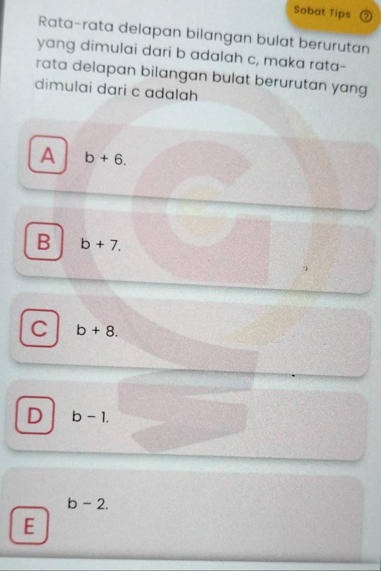 Sobat Tips a
Rata-rata delapan bilangan bulat berurutan
yang dimulai dari b adalah c, maka rata-
rata delapan bilangan bulat berurutan yang 
dimulai dari c adalah
A b+6.
B b+7.
C b+8.
D b-1.
b-2.
E