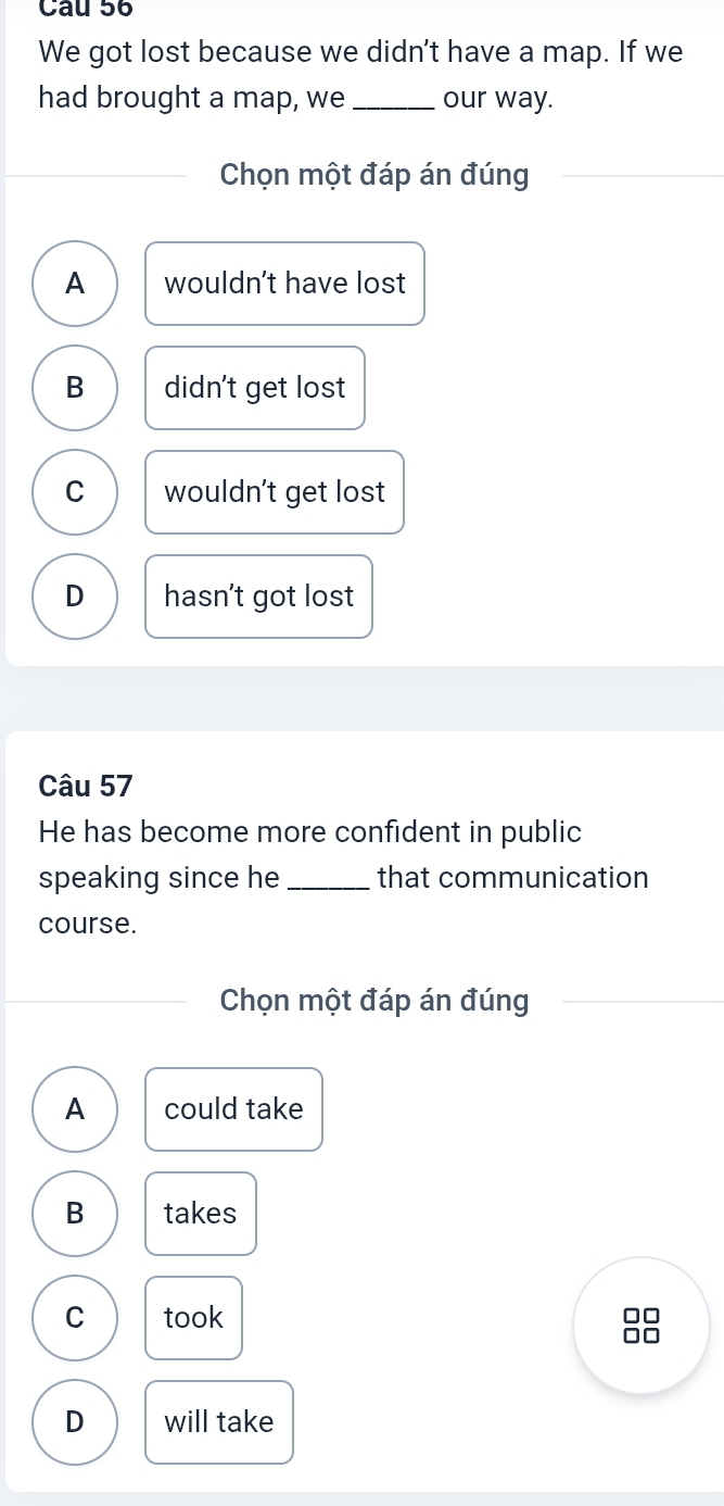 We got lost because we didn't have a map. If we
had brought a map, we _our way.
Chọn một đáp án đúng
A wouldn't have lost
B didn't get lost
C wouldn't get lost
D hasn't got lost
Câu 57
He has become more confident in public
speaking since he _that communication
course.
Chọn một đáp án đúng
A could take
B takes
C took
no
D will take