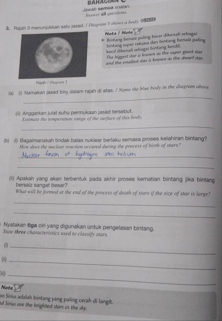 BAHACIAN 
Jawab semua soalan. 
Answer all questions. 
3. Rajah 3 menunjukkan satu jasad. / Diagram 3 shows a body. ⑤ 
Nota / Note 
Bintang bersaiz paling besar dikenali sebagai 
bintang super raksasa dan bintang bersaiz paling 
kecil dikenali sebagai bintang kerdil. 
The biggest star is known as the super giant star 
and the smallest star is known as the dwarf star. 
Rajah / Diagram 3 
_ 
(a) (i) Namakan jasad biru dalam rajah di atas. / Name the blue body in the diagram above, 
(ii) Anggarkan julat suhu permukaan jasad tersebut. 
Estimate the temperature range of the surface of this body. 
_ 
(b) (i) Bagaimanakah tindak balas nuklear berlaku semasa proses kelahiran bintang? 
How does the nuclear reaction occured during the process of birth of stars? 
_ 
_ 
(ii) Apakah yang akan terbentuk pada akhir proses kematian bintang jika bintang 
bersaiz sangat besar? 
What will be formed at the end of the process of death of stars if the size of star is large? 
_ 
_ 
Nyatakan tiga ciri yang digunakan untuk pengelasan bintang. 
State three characteristics used to classify stars. 
_ 
(ii)_ 
iii)_ 
Note 
an Sirius adalah bintang yang paling cerah di langit. 
nd Sirius are the brightest stars in the sky.