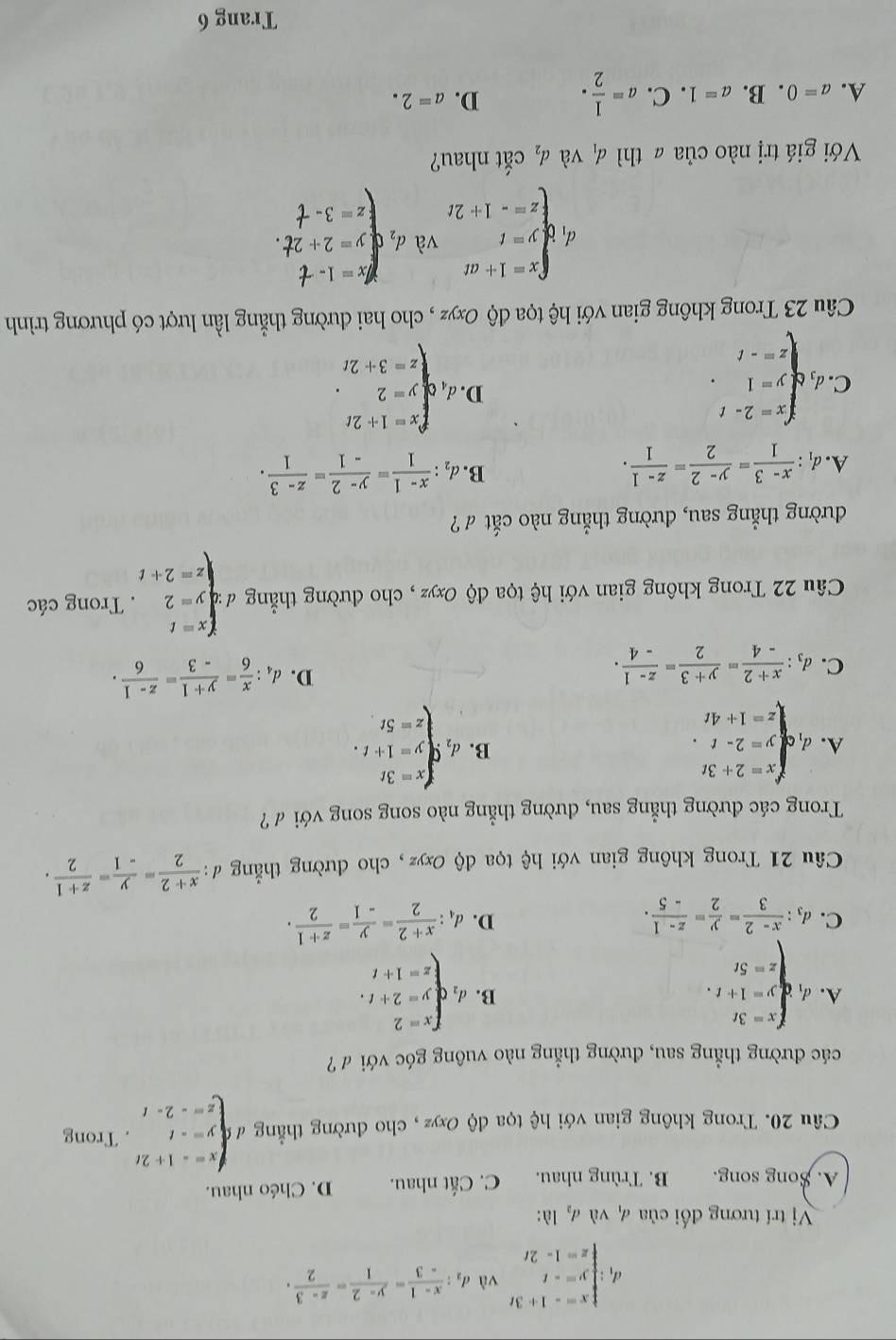 d beginarrayl x=-1+3t y=-t z=1-2tendarray. vù d_2: (x-1)/-3 = (y-2)/1 = (z-3)/2 .
* Vị trí tương đối của 4 và đ, là:
A. Song song. B. Trùng nhau. C. Cất nhau. D. Chéo nhau.
Câu 20. Trong không gian với hệ tọa độ Oxyz , cho đường thẳng Ibeginarrayl x=-1+2t y=-t z=-2-tendarray.. Trong
các đường thẳng sau, đường thẳng nào vuông góc với đ ?
A. d_1beginarrayl x=3t y=1+t. z=5tendarray. d_2beginarrayl x=2 y=2+t, z=1+tendarray.
B.
C. d_3: (x-2)/3 = y/2 = (z-1)/-5 . d_4: (x+2)/2 = y/-1 = (z+1)/2 .
D.
Câu 21 Trong không gian với hệ tọa độ Oxyz, cho đường thẳng đ d: (x+2)/2 = y/-1 = (z+1)/2 .
Trong các đường thẳng sau, dường thẳng nào song song với đ ?
A. d_1beginarrayl x=2+3t y=2-t z=1+4tendarray. d_2beginarrayl x=3t y=1+t. z=5tendarray.
B.
C. d_3: (x+2)/-4 = (y+3)/2 = (z-1)/-4 .
D. d_4: x/6 = (y+1)/-3 = (z-1)/6 .
Câu 22 Trong không gian với hệ tọa độ Oxyz , cho đường thẳng d=beginarrayl x=t y=2 z=2+tendarray.. Trong các
đường thẳng sau, đường thẳng nào cắt ư ?
B.
A. d_1: (x-3)/1 = (y-2)/2 = (z-1)/1 . d_2: (x-1)/1 = (y-2)/-1 = (z-3)/1 .
C. d_1beginarrayl x=2-t y=1 z=-tendarray. . .d,qbeginarrayl x=1+2t y=2 z=3+2tendarray. .
D
Câu 23 Trong không gian với hệ tọa độ Oxyz , cho hai đường thẳng lần lượt có phương trình
d_1beginarrayl x=1+at y=t z=-1+2tendarray. và d_1beginarrayl x=1-t y=2+2t. z=3-tendarray.
Với giá trị nào của ā thì d_1 và d_2 cắt nhau?
A. a=0. B. a=1. C. a= 1/2 . D. a=2.
Trang 6