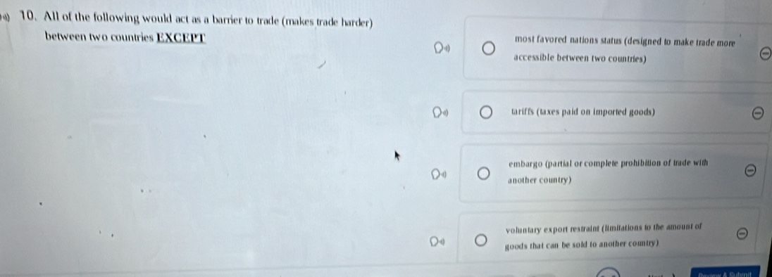 All of the following would act as a barrier to trade (makes trade harder)
between two countries EXCEPT most favored nations status (designed to make trade more
accessible between two countries)
tariffs (taxes paid on imported goods)
embargo (partial or complete prohibition of trade with
another country)
voluntary export restraint (limitations to the amount of
goods that can be sold to another country)