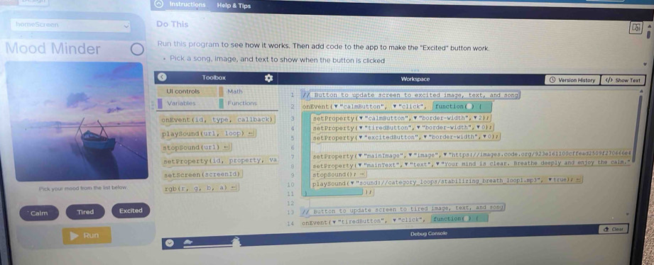 ○ Instructions Help & Tips 
homeScreen Do This 
5 
Mood Minder Run this program to see how it works. Then add code to the app to make the "Excited" button work. 
. Pick a song, image, and text to show when the button is clicked 
Toolbox * Workspace ①Version History Show Text 
Ul controls Math 1 // Button to update screen to excited image, text, and song 
Variables Functions 2 onEvent(▼ "calmButton", ▼ "click", function( ) ( 
onKvent(id, type, callback) 3 setProperty(▼ "calmButton",▼ "border-width", ▼ 2), 
4 setProperty(▼"tiredButton", ▼"border-width", ▼0), 
playSound(url,loop) - setProperty(▼ "excitedButton", ▼ "border-width", ▼ 0), 
5 
stopSound(url) ← G 
setProperty(▼"main1mage",▼"image",▼"https://images.code.org/923e161100cffead2509f270666e4 
setProperty(id, property, va 7 setProperty(▼"mainText", ▼"text",▼"Your mind is clear. Breathe deeply and enjoy the calm." 
setScreen (screenId) 9 stopsound()， →|| 
10 
Pick your mood from the list below. rgb(r，g， b， a) - 1 1 ) playSound(▼"sound://category_loops/stabilizing_breath_loop1,mp3", ▼true)， 
) 1 
12 
Calm Tired Excited // Button to update screen to tired image, text, and song 
13 
14 onEvent(▼"tiredButton", ▼"click", function( ) 
Clea 
Run Debug Console