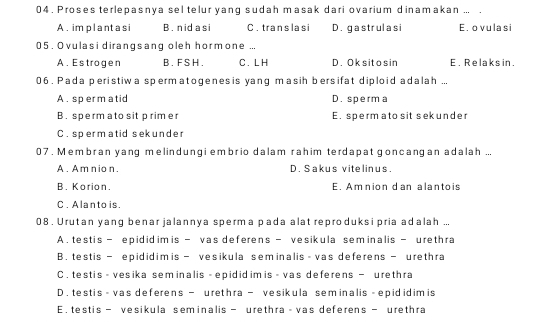 04 . Proses terlepasnya sel telur yang sudah masak dari ovarium dinamakan ... .
A. im planta si B. nid a si C. trans la s i D. gastrulasi E. o vulasi
05 . Ovulasi dirangsang oleh hormone ...
A. Estrogen B. F S H . C . L H D. Ok sit o s in E. Relaks in.
06 . Pada peristiwa spermatogenesis yang masih bersifat diploid adalah ...
A. sperm atid D. sperma
B. sperm ato sit primer E. spermato sit sekunder
C. spermatid sek under
07 . Membran yanq melindunqi embrio dalam rahim terdapat goncangan adalah ...
A. Am nio n. D. Sakus vitelinus.
B. Korion. E. Am nion d an alantois
C . Alanto is.
08 . Urutan yang benar jalannya sperma pada alat reproduksi pria adalah ...
A. testis - epidid im is — vas deferens - vesikula sem inalis - urethra
B. testis — epididim is — vesikula seminalis - vas deferens — urethra
C . testis - vesika seminalis - epidid im is - vas deferens - urethra
D . testis - vas deferens - urethra - vesikula sem inalis - epid idim is
E. testis - vesikula seminalis - urethra - vas deferens - urethra