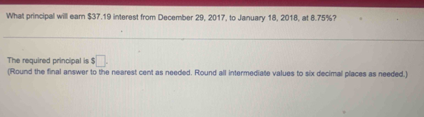 What principal will earn $37.19 interest from December 29, 2017, to January 18, 2018, at 8.75%? 
The required principal is $□. 
(Round the final answer to the nearest cent as needed. Round all intermediate values to six decimal places as needed.)