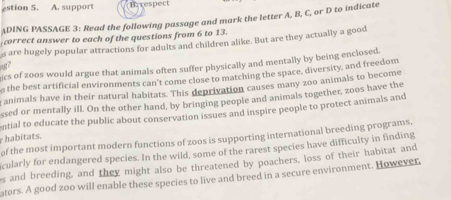 estion 5. A. support B. respect 
ADING PASSAGE 3: Read the following passage and mark the letter A, B, C, or D to indicate 
correct answer to each of the questions from 6 to 13. 
s are hugely popular attractions for adults and children alike. But are they actually a good 
ics of zoos would argue that animals often suffer physically and mentally by being enclosed. 
ng? 
the best artificial environments can't come close to matching the space, diversity, and freedom 
animals have in their natural habitats. This deprivation causes many zoo animals to become 
ssed or mentally ill. On the other hand, by bringing people and animals together, zoos have the 
ential to educate the public about conservation issues and inspire people to protect animals and 
r habitats. of the most important modern functions of zoos is supporting international breeding programs, 
icularly for endangered species. In the wild, some of the rarest species have difficulty in finding 
es and breeding, and they might also be threatened by poachers, loss of their habitat and 
ators. A good zoo will enable these species to live and breed in a secure environment. However