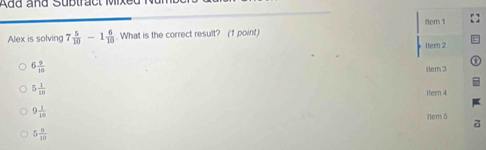 Add and Subtract Mixe
Item 1
Alex is solving 7 5/10 -1 6/10 . What is the correct result? (1 point)
Item 2
a
6 9/10  1tem 3
5 1/10 
Item 4
9 1/10 
Item 5
a
5 9/10 