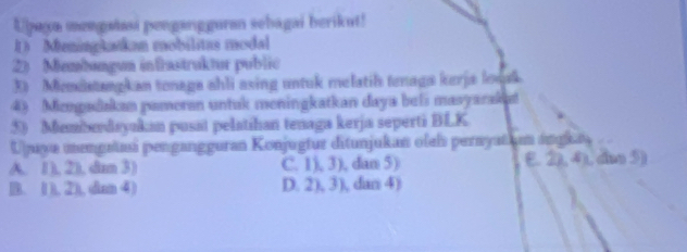 Upaya mengalaai pengangguran sehagai berikut!
D Meningkatkan mobilitas modal
2) Membøngun infrastruktur public
3) Miemiatangkan tonaga ahli asing untuk melatih tenaga kurja losak
4) Mcnpadakan pameran untuk meningkatkan daya beli masyarak
5) Memberdayukan pusat pelatihan tenaga kerja seperti BLK
Upuya mengrtmi pengangguran Konjugtur ditunjukan oleis perayatium ángias
A. 1), 2), da 3) C. 1), 3), dan 5) E. 2), 4), dm 5)
B. (1), 2), dan ④) D. 2), 3), dan 4)