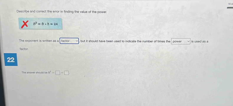 16 0 
Describe and correct the error in finding the value of the power.
8^3=8· 3=24
The exponent is written as a factor but it should have been used to indicate the number of times the power is used as a 
factor.
22
The answer should be 8^3=□ =□.