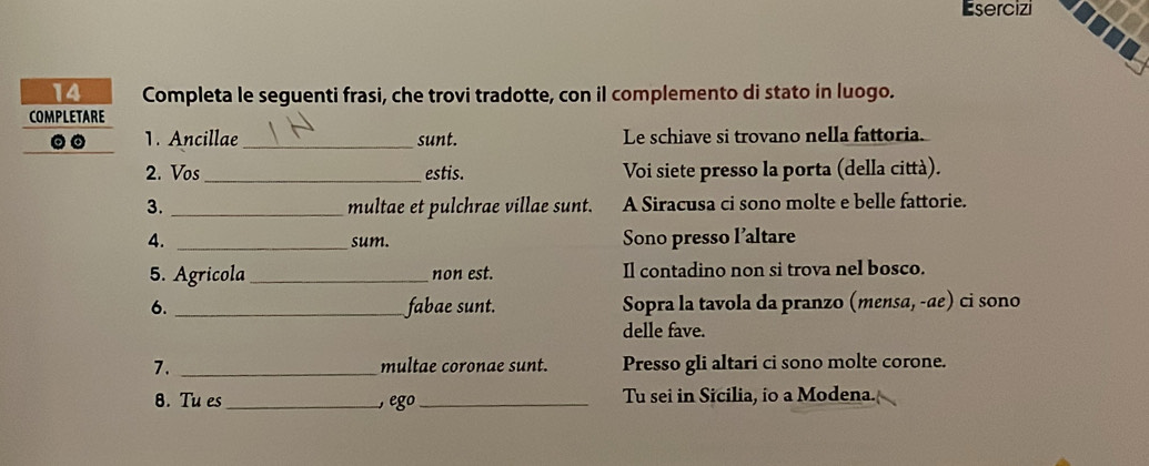 Esercizi 
14 Completa le seguenti frasi, che trovi tradotte, con il complemento di stato in luogo. 
COMPLETARE 
。。 1. Ancillae_ sunt. Le schiave si trovano nella fattoria. 
2. Vos_ estis. Voi siete presso la porta (della città). 
3. _multae et pulchrae villae sunt. A Siracusa ci sono molte e belle fattorie. 
4. _sum. Sono presso l’altare 
5. Agricola_ non est. Il contadino non si trova nel bosco. 
6. _fabae sunt. Sopra la tavola da pranzo (mensα, -æe) ci sono 
delle fave. 
7. _multae coronae sunt. Presso gli altari ci sono molte corone. 
8. Tu es_ ego _Tu sei in Sicilia, io a Modena.