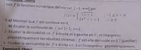 soit f la fonction numérique définie sur [-1;+∈fty par :
f(x)=beginarrayl sqrt[3](x+1);-1≤ x<0 2x^2-x+1;x≥ 0endarray.
1-a) Montrer que ƒest continue en 0.
b) Étudier la continuité de f sur [-1;+∈fty [. 
2- Etudier la dérivabilité de fà droite et à gauche en 0; et interpréter
géométriquement les résultats obtenus ; fest-elle dérivable en 0 ? (justifier)
3- Etudier la dérivabilité de fà droite en -1 et l'interpréter géométriquement.
Exercice3 :(9nts)