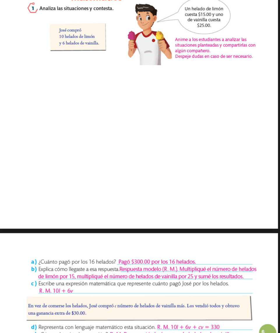 Analiza las situaciones y contesta. Un helado de limón 
cuesta $15.00 y uno 
de vainilla cuesta
$25.00. 
José compró
10 helados de limón 
Anime a los estudiantes a analizar las 
y 6 helados de vainilla. situaciones planteadas y compartirlas con 
algún compañero. 
Despeje dudas en caso de ser necesario. 
a) ¿Cuánto pagó por los 16 helados? Pagó $300.00 por los 16 helados. 
b) Explica cómo llegaste a esa respuesta.Respuesta modelo (R.M.). Multipliqué el número de helados 
de limón por 15, multipliqué el número de helados de vainilla por 25 y sumé los resultados. 
c) Escribe una expresión matemática que represente cuánto pagó José por los helados. 
R. M. 10l+6v
En vez de comerse los helados, José compró c número de helados de vainilla más. Los vendió todos y obtuvo 
una ganancia extra de $30.00. 
d) Representa con lenguaje matemático esta situación. R. M. 10l+6v+cv=330