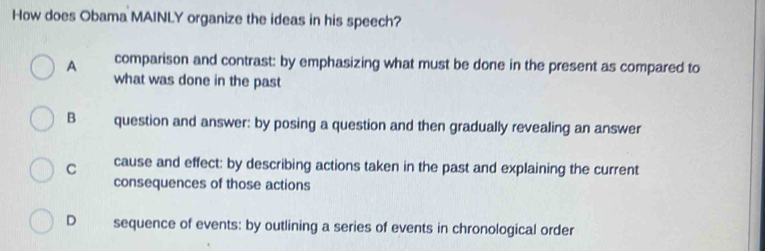 How does Obama MAINLY organize the ideas in his speech?
A comparison and contrast: by emphasizing what must be done in the present as compared to
what was done in the past
B question and answer: by posing a question and then gradually revealing an answer
C cause and effect: by describing actions taken in the past and explaining the current
consequences of those actions
D sequence of events: by outlining a series of events in chronological order