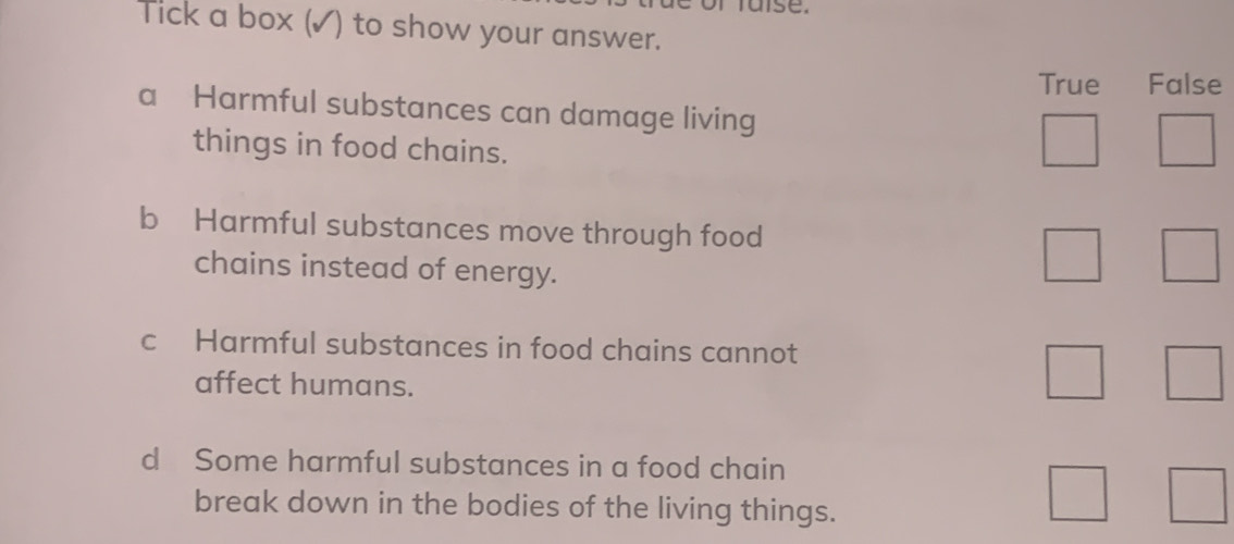 mtuise.
Tick a box (✓) to show your answer.
True False
a Harmful substances can damage living
things in food chains.
b Harmful substances move through food
chains instead of energy.
c Harmful substances in food chains cannot
affect humans.
d Some harmful substances in a food chain
break down in the bodies of the living things.