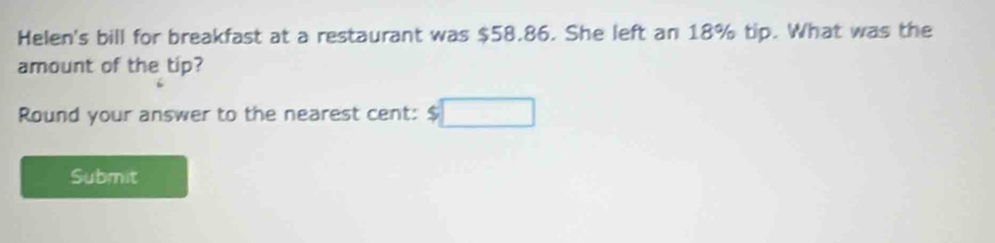 Helen's bill for breakfast at a restaurant was $58.86. She left an 18% tip. What was the 
amount of the tip? 
Round your answer to the nearest cent: $ □ 
Submit