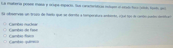 La materia posee masa y ocupa espacio. Sus características incluyen el estado físico (sólido, líquido, gas).
Si observas un trozo de hielo que se derrite a temperatura ambiente, ¿Qué tipo de cambio puedes identificar?
Cambio nuclear
Cambio de fase
Cambio físico
Cambio químico