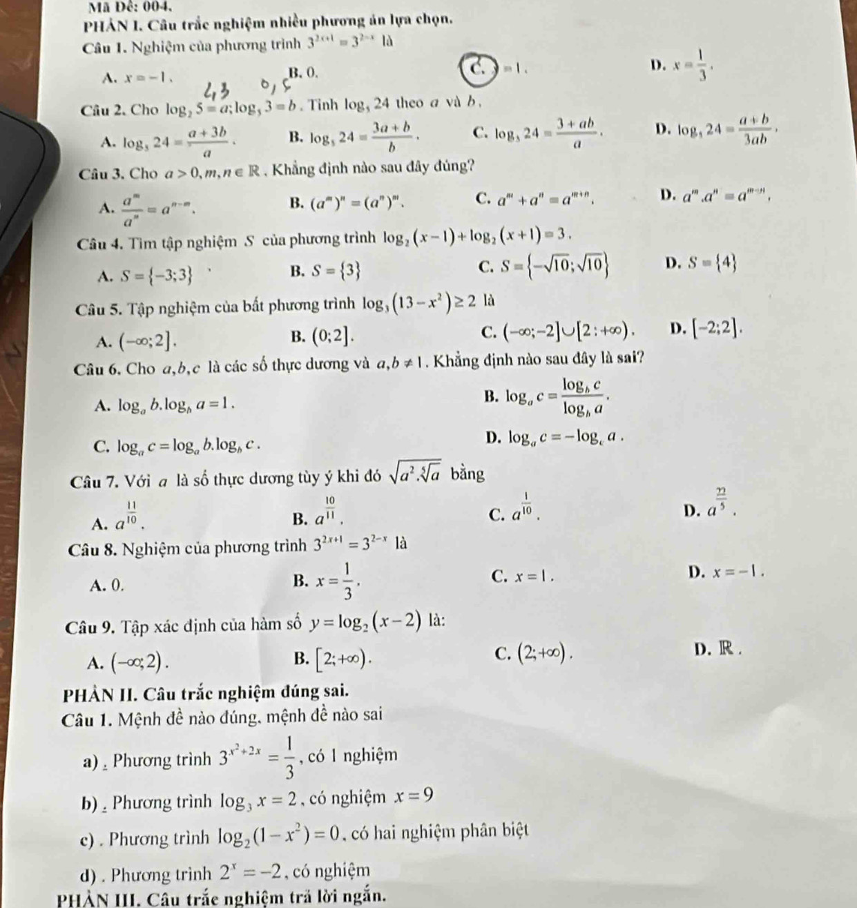 Mã Đê: 004.
PHẢN I. Câu trắc nghiệm nhiều phương án lựa chọn.
Câu 1. Nghiệm của phương trình 3^(2x+1)=3^(2-x)Id
A. x=-1. B. 0.
C.)=1.
D. x= 1/3 .
Câu 2. Cho log _25=a;log _53=b. Tinh log _524 theo a và b ,
A. log _324= (a+3b)/a . B. log _324= (3a+b)/b . C. log _324= (3+ab)/a . D. log ,24= (a+b)/3ab ,
Câu 3. Cho a>0,m,n∈ R Khẳng định nào sau đây đúng?
A.  a^m/a^n =a^(n-m).
B. (a^m)^n=(a^n)^m. C. a^m+a^n=a^(m+n). D. a^m.a^n=a^(m-n).
Câu 4. Tìm tập nghiệm S của phương trình log _2(x-1)+log _2(x+1)=3.
C.
A. S= -3;3 S= 3 S= -sqrt(10);sqrt(10) D. S= 4
B.
Câu 5. Tập nghiệm của bất phương trình log _3(13-x^2)≥ 2 là
A. (-∈fty ;2]. (0;2]. C. (-∈fty ;-2]∪ [2:+∈fty ). D. [-2;2].
B.
Câu 6. Cho a,b,c là các số thực dương và a,b!= 1. Khẳng định nào sau đây là sai?
A. log _ab.log _ba=1.
B. log _ac=frac log _bclog _ba.
C. log _ac=log _ab.log _bc.
D. log _ac=-log _ca.
Câu 7. Với a là số thực dương tùy ý khi đó sqrt(a^2.sqrt [5]a) bằng
A. a^(frac 11)10.
B. a^(frac 10)11.
C. a^(frac 1)10.
D. a^(frac 22)5.
Câu 8. Nghiệm của phương trình 3^(2x+1)=3^(2-x)1a
B.
A. 0. x= 1/3 .
C. x=1.
D. x=-1.
Câu 9. Tập xác định của hàm số y=log _2(x-2) là:
B.
A. (-∈fty ;2). [2;+∈fty ).
C. (2;+∈fty ). D. R .
PHÀN II. Câu trắc nghiệm đúng sai.
Câu 1. Mệnh đề nào đúng, mệnh đề nào sai
a)  Phương trình 3^(x^2)+2x= 1/3  , có l nghiệm
b) ,  Phương trình log _3x=2 , có nghiệm x=9
c) . Phương trình log _2(1-x^2)=0 có hai nghiệm phân biệt
d) . Phương trình 2^x=-2 , có nghiệm
PHẢN III. Câu trắe nghiệm trả lời ngắn.