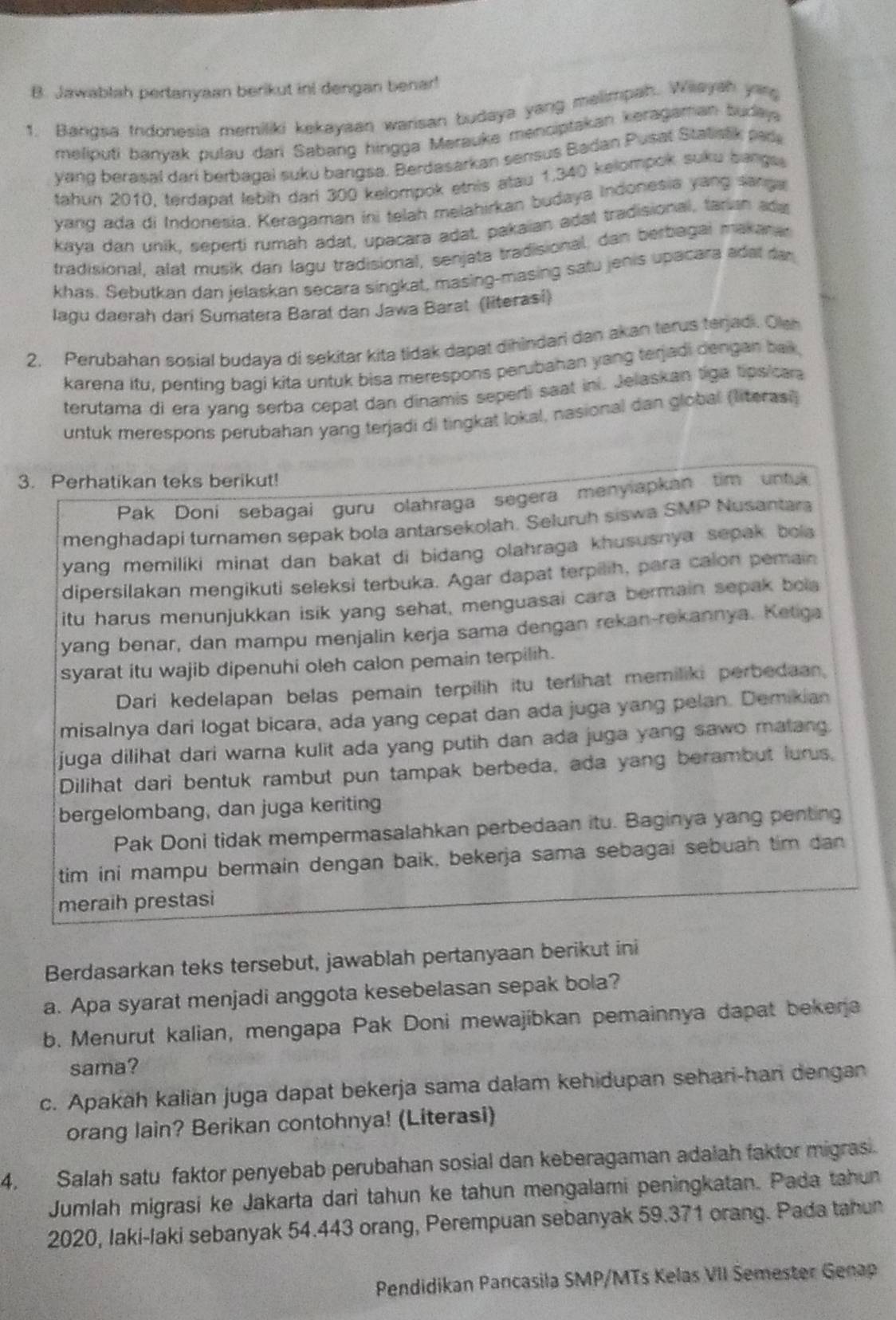 Jawablah pertanyaan berikut ini dengan benar!
1. Bangsa tndonesia memiliki kekayaan warisan budaya yang melimpah. Wiayah yars
meliputi banyak pulau dari Sabang hingga Merauke menciptakan keragaman budaya
yang berasal dari berbagai suku bangsa. Berdasarkan sensus Badan Pusat Statsak pade
tahun 2010, terdapat lebih dari 300 kelompok etnis atau 1,340 kelompok suku bangss
yang ada di Indonesia. Keragaman ini telah melahirkan budaya Indonesia yang sanga
kaya dan unik, seperti rumah adat, upacara adat, pakaian adat tradisional, tarian ad
tradisional, alat musik dan lagu tradisional, senjata tradisional, dan berbagal makarar
khas. Sebutkan dan jelaskan secara singkat, masing-masing satu jenis upacara adat dar
lagu daerah dari Sumatera Barat dan Jawa Barat (literasi)
2. Perubahan sosial budaya di sekitar kita tidak dapat dihindari dan akan terus terjadi. Oleh
karena itu, penting bagi kita untuk bisa merespons perubahan yang terjadi dengan bak,
terutama di era yang serba cepat dan dinamis seperti saat ini. Jelaskan tiga tips/cara
untuk merespons perubahan yang terjadi di tingkat lokal, nasional dan global (literasi)
3. Perhatikan teks berikut!
Pak Doni sebagai guru olahraga segera menylapkan tim untuk
menghadapi turnamen sepak bola antarsekolah. Seluruh siswa SMP Nusantara
yang memiliki minat dan bakat di bidang olahraga khususnya sepak bola 
dipersilakan mengikuti seleksi terbuka. Agar dapat terpilih, para calon pemain
itu harus menunjukkan isik yang sehat, menguasai cara bermain sepak bola
yang benar, dan mampu menjalin kerja sama dengan rekan-rekannya. Ketiga
syarat itu wajib dipenuhi oleh calon pemain terpilih.
Dari kedelapan belas pemain terpilih itu terlihat memiliki perbedaan,
misalnya dari logat bicara, ada yang cepat dan ada juga yang pelan. Demikian
juga dilihat dari warna kulit ada yang putih dan ada juga yang sawo malang.
Dilihat dari bentuk rambut pun tampak berbeda, ada yang berambut lurus,
bergelombang, dan juga keriting
Pak Doni tidak mempermasalahkan perbedaan itu. Baginya yang penting
tim ini mampu bermain dengan baik, bekerja sama sebagai sebuah tim dan
meraih prestasi
Berdasarkan teks tersebut, jawablah pertanyaan berikut ini
a. Apa syarat menjadi anggota kesebelasan sepak bola?
b. Menurut kalian, mengapa Pak Doni mewajíbkan pemainnya dapat bekerja
sama?
c. Apakah kalian juga dapat bekerja sama dalam kehidupan sehari-han dengan
orang lain? Berikan contohnya! (Literasi)
4. Salah satu faktor penyebab perubahan sosial dan keberagaman adalah faktor migrasi.
Jumlah migrasi ke Jakarta dari tahun ke tahun mengalami peningkatan. Pada tahun
2020, Iaki-laki sebanyak 54.443 orang, Perempuan sebanyak 59.371 orang. Pada tahun
Pendidikan Pancasila SMP/MTs Kelas VII Semester Genap