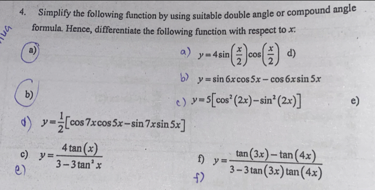 Simplify the following function by using suitable double angle or compound angle 
formula. Hence, differentiate the following function with respect to x : 
a) 
a) y=4sin ( x/2 )cos ( x/2 ) d) 
b> y=sin 6xcos 5x-cos 6xsin 5x
b) 
c) y=5[cos^2(2x)-sin^2(2x)] e)
y= 1/2 [cos 7xcos 5x-sin 7xsin 5x]
c) y= 4tan (x)/3-3tan^2x  y= (tan (3x)-tan (4x))/3-3tan (3x)tan (4x) 
f)