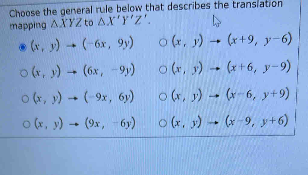 Choose the general rule below that describes the translation
mapping △ XYZ to △ X'Y'Z'.
(x,y)to (-6x,9y)
(x,y)to (x+9,y-6)
(x,y)to (6x,-9y)
(x,y)to (x+6,y-9)
(x,y)to (-9x,6y)
(x,y)to (x-6,y+9)
(x,y)to (9x,-6y)
(x,y)to (x-9,y+6)