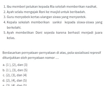 lbu memberi pelukan kepada Ria setelah memberikan nasihat.
2. Ayah selalu mengajak Roni ke masjid untuk beribadah.
3. Guru menyobek kertas ulangan siswa yang menyontek.
4. Kepala sekolah memberikan sanksi kepada siswa-siswa yang
berkelahi.
5.Ayah membelikan Doni sepeda karena berhasil menjadi juara
kelas.
Berdasarkan pernyataan-pernyataan di atas, pola sosialisasi represif
ditunjukkan oleh pernyataan nomor ....
a . (1),(2) , dan (3)
b. (1),(3) , dan (5)
C. (2),(3) , dan (4)
d. (2),(4) , dan (5)
(2) dA