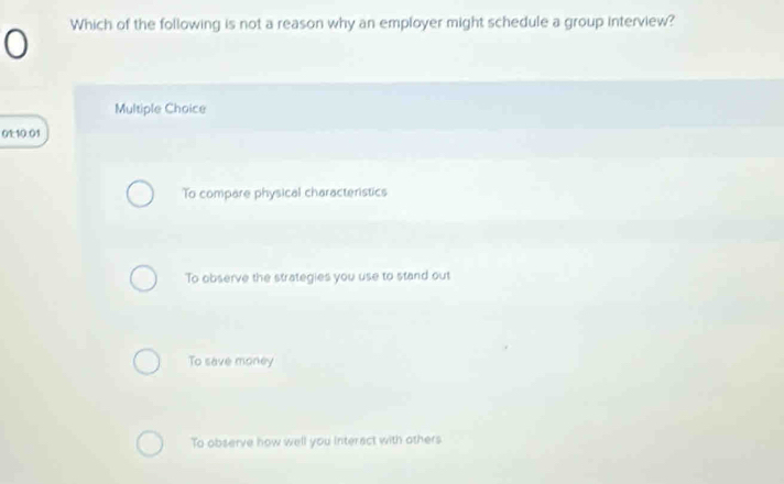 Which of the following is not a reason why an employer might schedule a group interview?
Multiple Choice
01:10:01
To compare physical characteristics
To observe the strategies you use to stand out
To save money
To observe how well you interact with others