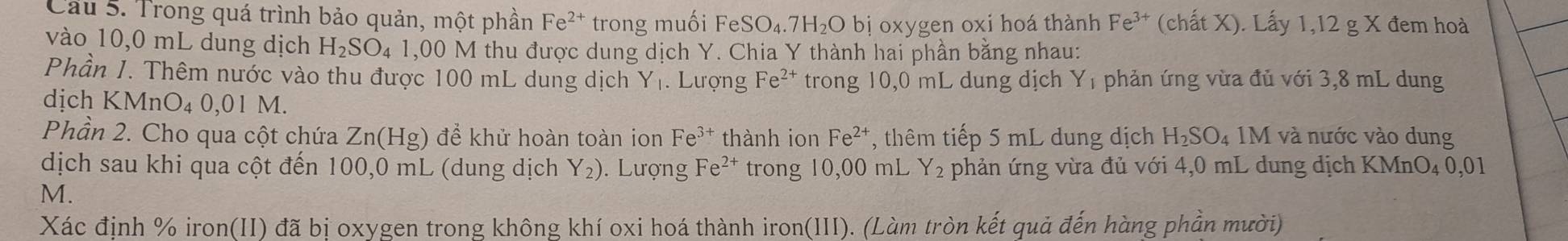 Cầu 5. Trong quá trình bảo quản, một phần Fe^(2+) trong muối FeSO_4.7H_2O bị oxygen oxi hoá thành Fe^(3+) (chất X). Lấy 1,12 g X đem hoà 
vào 10,0 mL dung dịch H_2SO_41 ,00 M thu được dung dịch Y. Chia Y thành hai phần bằng nhau: 
Phần 1. Thêm nước vào thu được 100 mL dung dịch Y_1. Lượng Fe^(2+) trong 10,0 mL dung dịch Y_1 phản ứng vừa đủ với 3,8 mL dung 
dịch KMnO₄ 0,01 M. 
Phần 2. Cho qua cột chứa Zn(Hg) để khử hoàn toàn ion Fe^(3+) thành ion Fe^(2+) , thêm tiếp 5 mL dung dịch H_2SO_4 M I và nước vào dung 
dịch sau khi qua cột đến 100,0 mL (dung dịch Y_2). Lượng Fe^(2+) trong 10,00 mL Y_2 phản ứng vừa đủ với 4,0 mL dung dịch KMnO₄ 0,01
M.
Xác định % iron(II) đã bị oxygen trong không khí oxi hoá thành iron(III). (Làm tròn kết quả đến hàng phần mười)