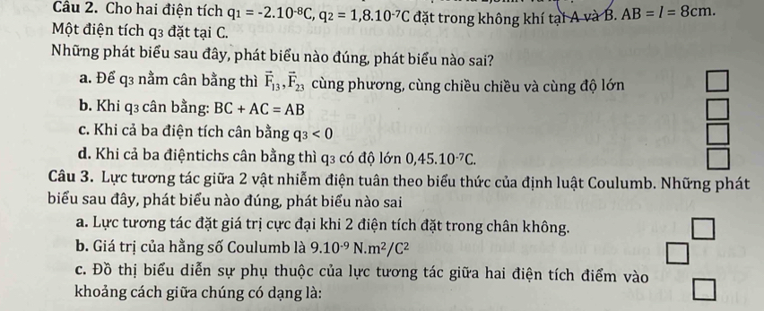 Cho hai điện tích q_1=-2.10^(-8)C, q_2=1,8.10^(-7)C
Một điện tích q3 đặt tại C. đặt trong không khí tại A và B. AB=l=8cm. 
Những phát biểu sau đây, phát biểu nào đúng, phát biểu nào sai?
a. Để q3 nằm cân bằng thì vector F_13, vector F_23 cùng phương, cùng chiều chiều và cùng độ lớn
b. Khi q3 cân bằng: BC+AC=AB □
c. Khi cả ba điện tích cân bằng q_3<0</tex>
r
d. Khi cả ba điệntichs cân bằng thì q3 có độ lớn 0, 45.10^(-7)C. 
Câu 3. Lực tương tác giữa 2 vật nhiễm điện tuân theo biểu thức của định luật Coulumb. Những phát
biểu sau đây, phát biểu nào đúng, phát biểu nào sai
a. Lực tương tác đặt giá trị cực đại khi 2 điện tích đặt trong chân không.
J
b. Giá trị của hằng số Coulumb là 9.10^(-9)N.m^2/C^2
c. Đồ thị biểu diễn sự phụ thuộc của lực tương tác giữa hai điện tích điểm vào
khoảng cách giữa chúng có dạng là: