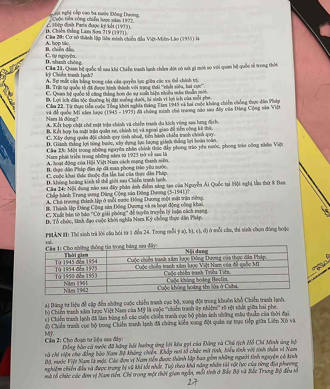 g u  ội nghị cấp cao ba nước Đông Dương,
Cuộc tiến công chiến lược năm 1972.
C. Hiệp định Paris được ký kết (1973).
D. Chiên thắng Lam Sơn 719 (1971).
Câu 20: Cơ sở thành lập liên minh chiến đấu Việt-Miên-Lào (1951) là
A. hợp tác.
B. chiến đấu.
C. tự nguyện.
D. nhanh chóng.
Câu 21. Quan hệ quốc tế sau khi Chiến tranh lạnh chấm dứt có nét gì mới so với quan hệ quốc tế trong thời
kỳ Chiến tranh lạnh?
A. Sự mất cân bằng trong cán cân quyền lực giữa các xu thế chính trị.
B. Trật tự quốc tế đã được hình thành với trạng thái “nhất siêu, hai cực”.
C. Quan hệ quốc tế căng thẳng hơn do sự xuất hiện nhiều mâu thuẫn mới.
D. Lợi ích dân tộc thường bị đặt xuống dưới, hi sinh vì lợi ích của mỗi phe.
Câu 22. Từ thực tiễn cuộc Tổng khởi nghĩa tháng Tám 1945 và hai cuộc kháng chiến chống thực dân Pháp
và đế quốc Mĩ xâm lược  (1945 - 1975) đã chứng minh chủ trương nào sau đây của Đảng Cộng sản Việt
Nam là đúng?
A. Kết hợp chặt chẽ mặt trận chính và chiến tranh du kích vùng sau lưng địch.
B. Kết hợp ba mặt trận quân sự, chính trị và ngoại giao đề tiến công kẻ thù.
C. Xây dựng quân đội chính quy tinh nhuệ, tiến hành chiến tranh chính quy.
D. Giành thắng lợi từng bước, xây dựng lực lượng giành thắng lợi hoàn toàn.
Câu 23: Một trong những nguyên nhân chính thúc đẩy phong trào yêu nước, phong trào công nhân Việt
Nam phát triển trong những năm từ 1925 trở về sau là
A. hoạt động của Hội Việt Nam cách mạng thanh niên.
B. thực dân Pháp đàn áp dã man phong trào yêu nước.
C. cuộc khai thác thuộc địa lần hai của thực dân Pháp.
D. khủng hoảng kinh tế thế giới sau Chiến tranh lạnh.
Câu 24: Nội dung nào sau đây phản ánh điểm sáng tạo của Nguyễn Ái Quốc tại Hội nghị lần thứ 8 Ban
Chấp hành Trung ương Đảng Cộng sản Đông Dương (5-1941)?
A. Chủ trương thành lập ở mỗi nước Đông Dương một mặt trận riêng.
B. Thành lập Đảng Cộng sản Đông Dương và ra hoạt động công khai.
C. Xuất bản tờ báo “Cờ giải phóng” để tuyên truyền lý luận cách mạng.
D. Tổ chức, lãnh đạo cuộc khởi nghĩa Nam Kỳ chống thực dân Pháp.
PHÀN II: Thí sinh trả lời câu hỏi từ 1 đến 24. Trong mỗi ý a), b), c), d) ở mỗi câu, thí sinh chọn đúng hoặc
sai.
             
a) Bảng tư liệu đề cập đến những cuộc chiến tranh cục bộ, xung đột trong khuôn khổ Chiến tranh lạnh.
bb Chiến tranh xâm lược Việt Nam của Mỹ là cuộc “chiến tranh ủy nhiệm” rõ rệt nhất giữa hai phe.
c) Chiến tranh lạnh đã làm bùng nổ các cuộc chiến tranh cục bộ phản ánh những mâu thuẫn của thời đại.
d) Chiến tranh cục bộ trong Chiến tranh lạnh đã chứng kiến xung đột quân sự trực tiếp giữa Liên Xô và
Mỹ.
Câu 2: Cho đoạn tư liệu sau đây:
Đồng bào cả nước đã hăng hái hưởng ứng lời kêu gọi của Đảng và Chủ tịch Hồ Chí Minh ủng hộ
và chi viện cho đồng bào Nam Bộ kháng chiến. Khắp nơi tổ chức mít tinh, biểu tình với tinh thần vì Nam
Bộ, nước Việt Nam là một. Các đơn vị Nam tiến được thành lập bao gồm những người tình nguyện có kinh
nghiệm chiến đấu và được trang bị vũ khí tốt nhất. Tuỳ theo khả năng nhân tàị vật lực của từng địa phương
mà tổ chức các đơn vị Nam tiến. Chỉ trong một thời gian ngắn, mỗi tinh ở Bắc Bộ và Bắc Trung Bộ đều tô
27